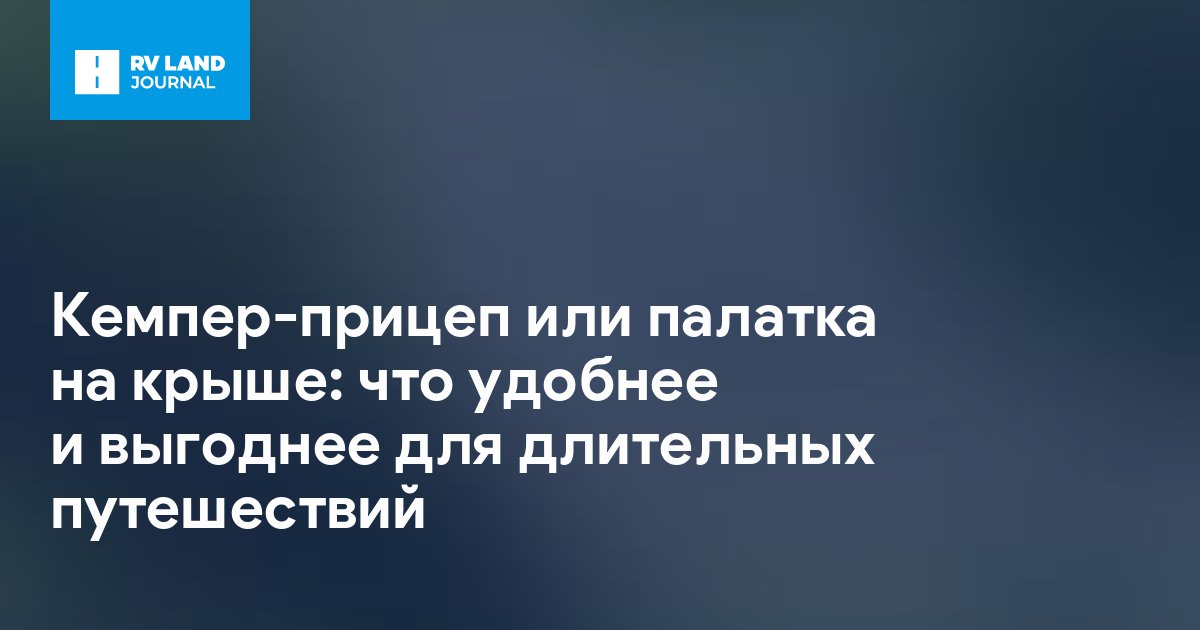 Кемпер-прицеп или палатка на крыше: что удобнее и выгоднее для длительных путешествий